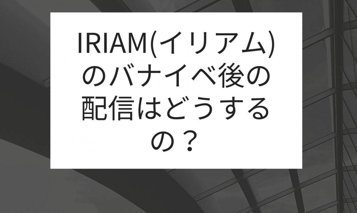 IRIAM(イリアム)のバナイベ後の配信はどうするの?